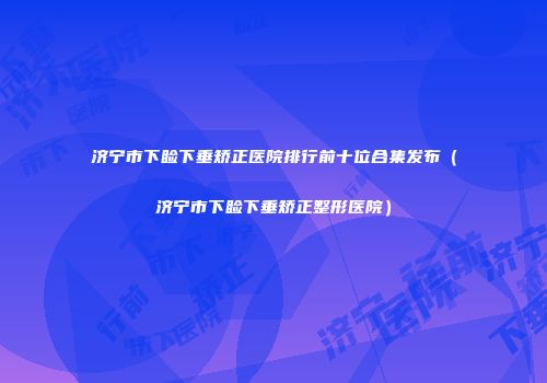 济宁市下睑下垂矫正医院排行前十位合集发布（济宁市下睑下垂矫正整形医院）