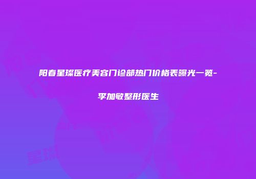 阳春星璨医疗美容门诊部热门价格表曝光一览-李加敏整形医生