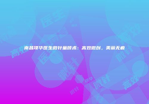 南昌项华医生微针童颜术：高效微创，美丽无痕