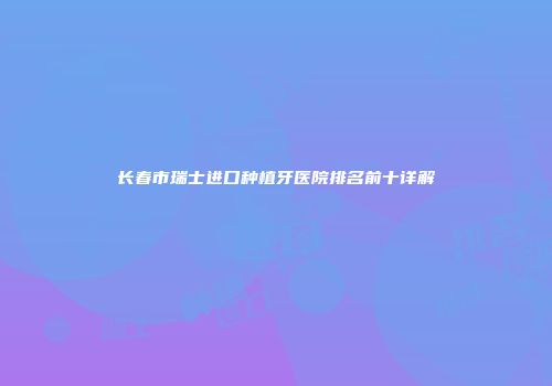 长春市瑞士进口种植牙医院排名前十详解
