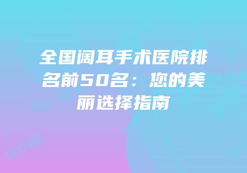 全国阔耳手术医院排名前50名：您的美丽选择指南