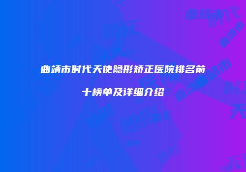 曲靖市时代天使隐形矫正医院排名前十榜单及详细介绍