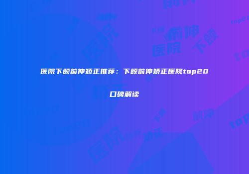 医院下颌前伸矫正推荐：下颌前伸矫正医院top20口碑解读