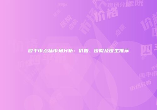 四平市点痣市场分析：价格、医院及医生推荐