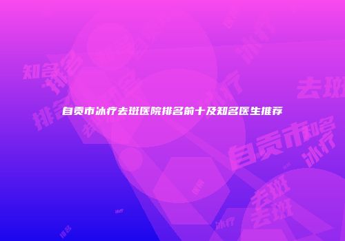 自贡市冰疗去斑医院排名前十及知名医生推荐
