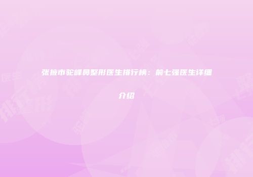张掖市驼峰鼻整形医生排行榜：前七强医生详细介绍