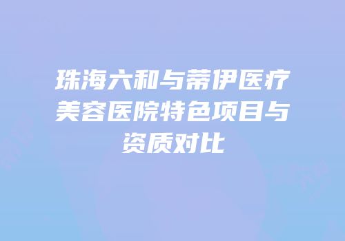 珠海六和与蒂伊医疗美容医院特色项目与资质对比
