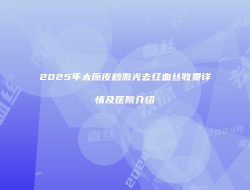 2025年太原皮秒激光去红血丝收费详情及医院介绍
