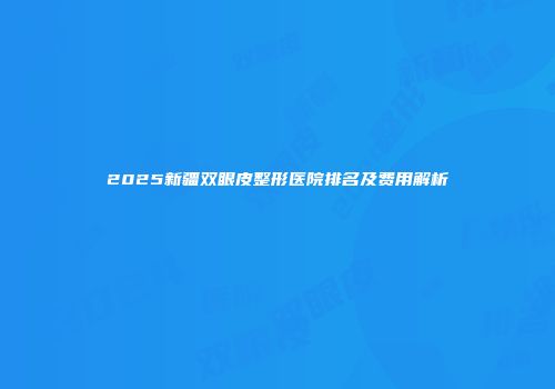 2025新疆双眼皮整形医院排名及费用解析