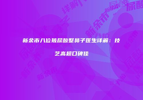 新余市八位玻尿酸整鼻子医生详解：技艺高超口碑佳