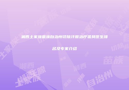 湘西土家族苗族自治州切除汗腺治疗狐臭医生排名及专家介绍