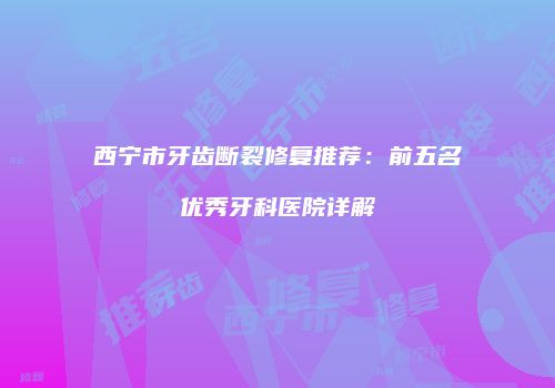 西宁市牙齿断裂修复推荐：前五名优秀牙科医院详解