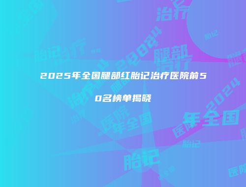 2025年全国腿部红胎记治疗医院前50名榜单揭晓