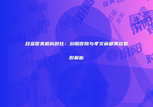 吕梁医美机构对比：汾阳医院与孝义丽都美容整形解析