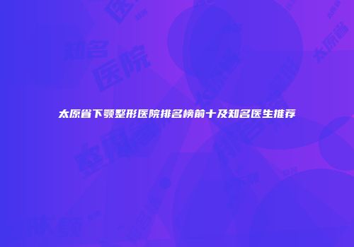 太原省下颚整形医院排名榜前十及知名医生推荐