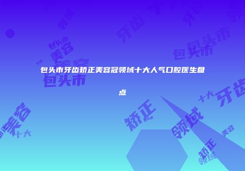 包头市牙齿矫正美容冠领域十大人气口腔医生盘点