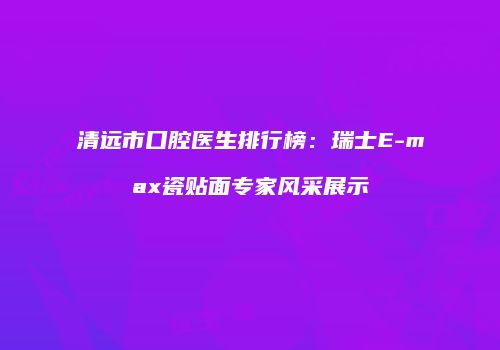 清远市口腔医生排行榜：瑞士E-max瓷贴面专家风采展示