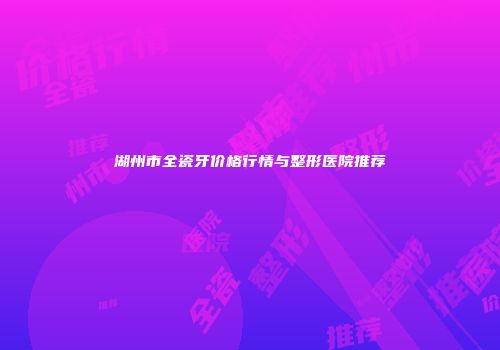 湖州市全瓷牙价格行情与整形医院推荐