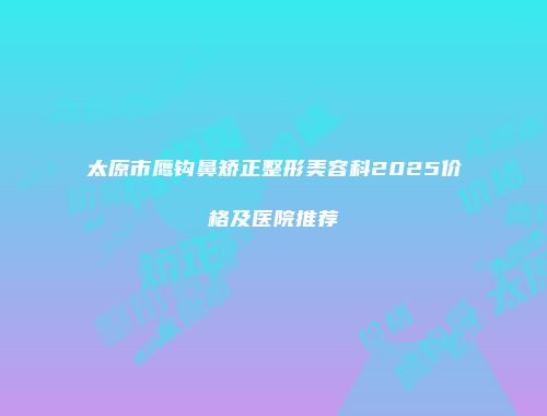 太原市鹰钩鼻矫正整形美容科2025价格及医院推荐