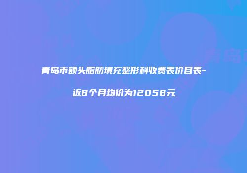 青岛市额头脂肪填充整形科收费表价目表-近8个月均价为12058元