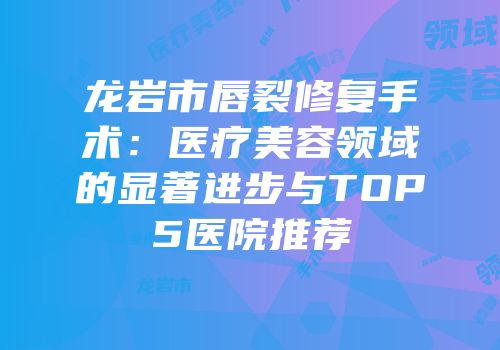 龙岩市唇裂修复手术：医疗美容领域的显著进步与TOP5医院推荐