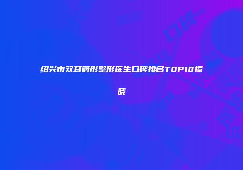 绍兴市双耳畸形整形医生口碑排名TOP10揭晓