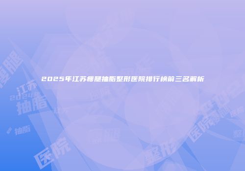 2025年江苏瘦腿抽脂整形医院排行榜前三名解析