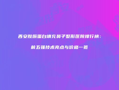 西安胶原蛋白填充鼻子整形医院排行榜：前五强技术亮点与价格一览