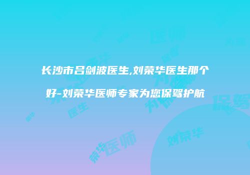 长沙市吕剑波医生,刘荣华医生那个好-刘荣华医师专家为您保驾护航