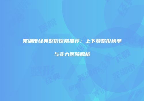 芜湖市经典整形医院推荐：上下颚整形榜单与实力医院解析