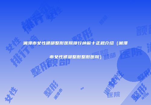 湘潭市女性额部整形医院排行榜前十正规介绍（湘潭市女性额部整形整形医院）
