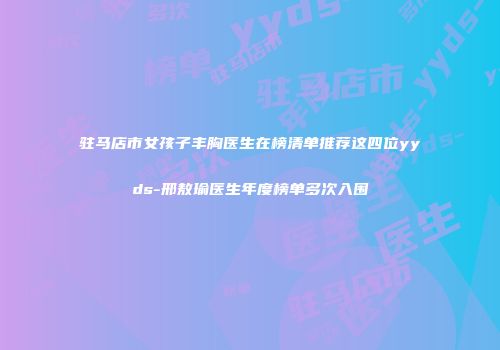 驻马店市女孩子丰胸医生在榜清单推荐这四位yyds-邢敖瑜医生年度榜单多次入围