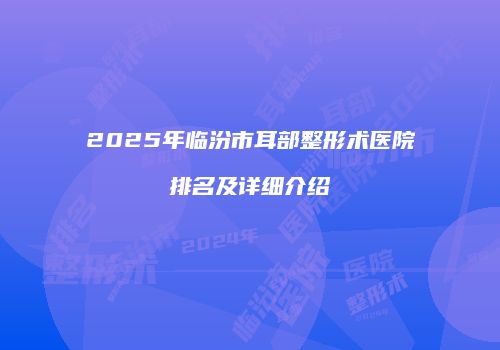 2025年临汾市耳部整形术医院排名及详细介绍