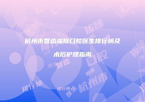 杭州市智齿拔除口腔医生排行榜及术后护理指南