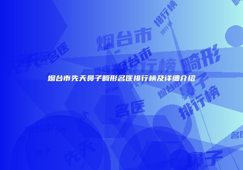 烟台市先天鼻子畸形名医排行榜及详细介绍