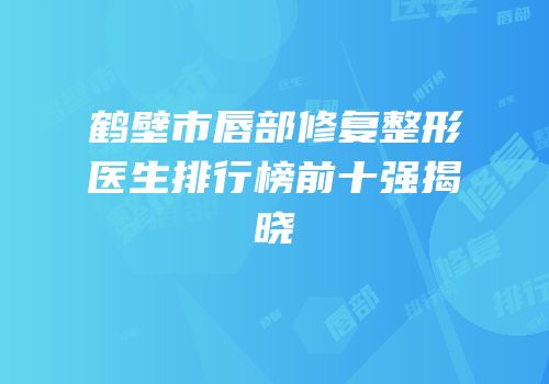 鹤壁市唇部修复整形医生排行榜前十强揭晓