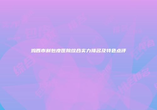 鸡西市割包皮医院综合实力排名及特色点评