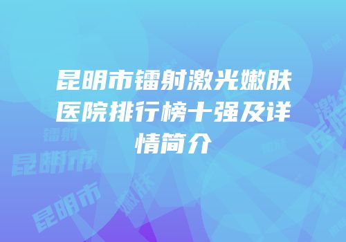 昆明市镭射激光嫩肤医院排行榜十强及详情简介