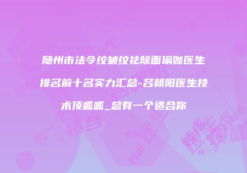 随州市法令纹皱纹祛除面瑜伽医生排名前十名实力汇总-吕朝阳医生技术顶呱呱_总有一个适合你