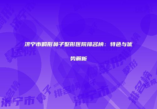 济宁市畸形鼻子整形医院排名榜：特色与优势解析