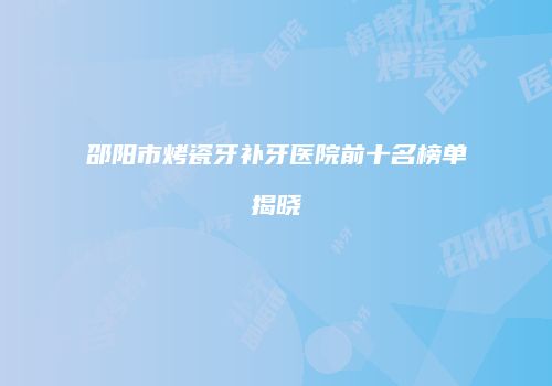 邵阳市烤瓷牙补牙医院前十名榜单揭晓