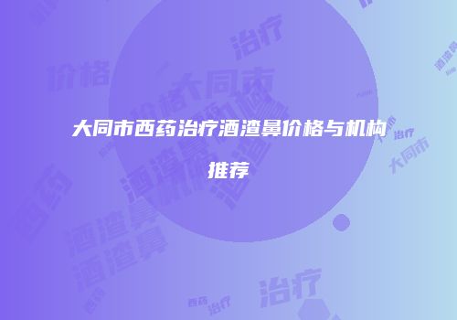 大同市西药治疗酒渣鼻价格与机构推荐