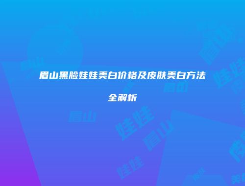 眉山黑脸娃娃美白价格及皮肤美白方法全解析