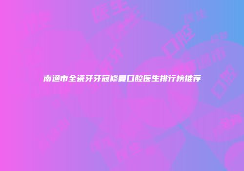 南通市全瓷牙牙冠修复口腔医生排行榜推荐