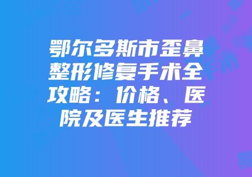 鄂尔多斯市歪鼻整形修复手术全攻略：价格、医院及医生推荐
