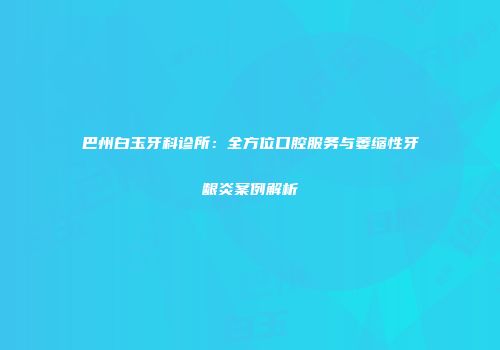 巴州白玉牙科诊所：全方位口腔服务与萎缩性牙龈炎案例解析