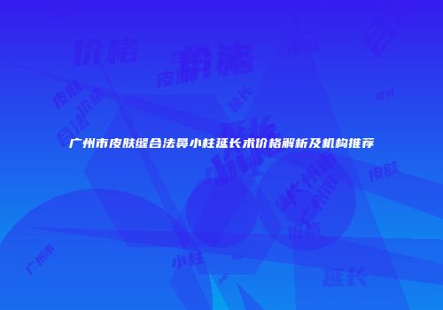 广州市皮肤缝合法鼻小柱延长术价格解析及机构推荐