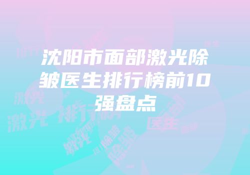 沈阳市面部激光除皱医生排行榜前10强盘点