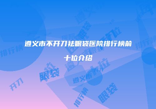 遵义市不开刀祛眼袋医院排行榜前十位介绍