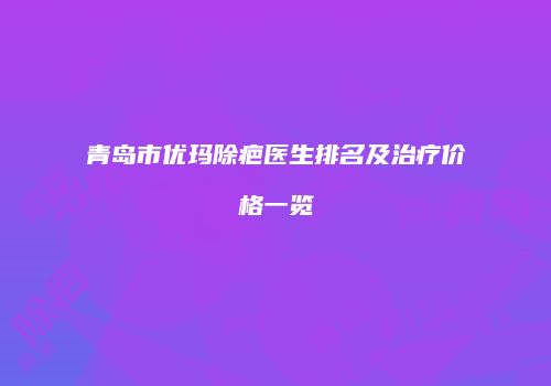 青岛市优玛除疤医生排名及治疗价格一览